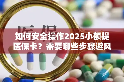 如何安全操作2025小额提医保卡？需要哪些步骤避风险？